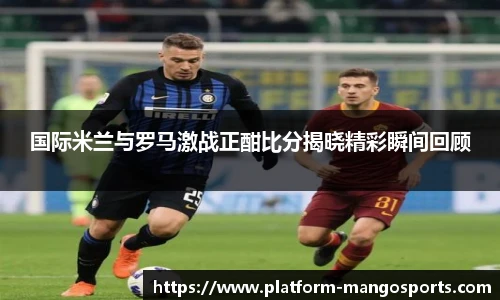 国际米兰与罗马激战正酣比分揭晓精彩瞬间回顾