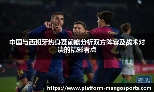 中国与西班牙热身赛前瞻分析双方阵容及战术对决的精彩看点